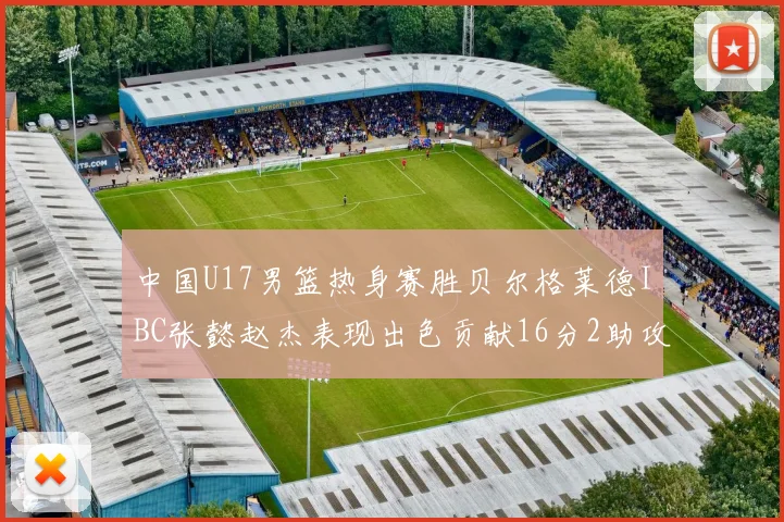 中国U17男篮热身赛胜贝尔格莱德IBC张懿赵杰表现出色贡献16分2助攻2抢断