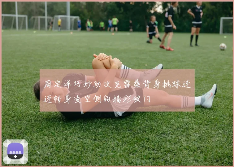 周定洋巧妙助攻克雷桑背身挑球连连转身凌空侧钩精彩破门