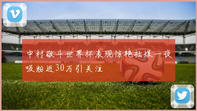 中村敬斗世界杯表现惊艳社媒一夜吸粉近30万引关注