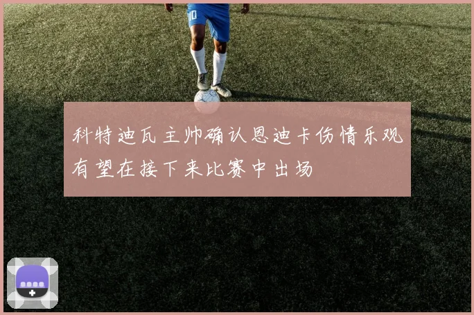 科特迪瓦主帅确认恩迪卡伤情乐观有望在接下来比赛中出场