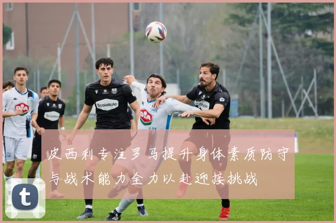 皮西利专注罗马提升身体素质防守与战术能力全力以赴迎接挑战