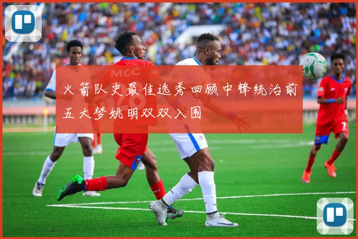 火箭队史最佳选秀回顾中锋统治前五大梦姚明双双入围