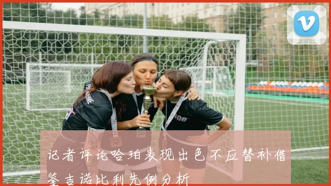记者评论哈珀表现出色不应替补借鉴吉诺比利先例分析