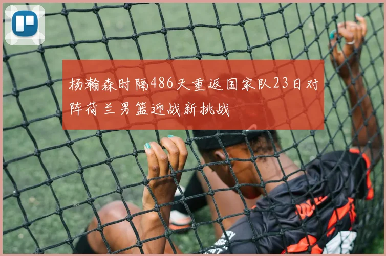 杨瀚森时隔486天重返国家队23日对阵荷兰男篮迎战新挑战
