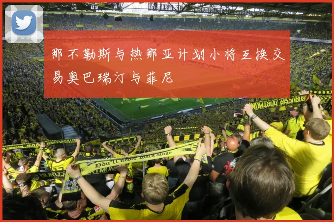 那不勒斯与热那亚计划小将互换交易奥巴瑞汀与菲尼