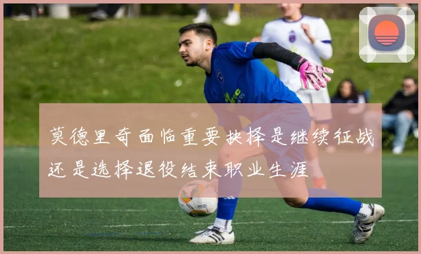 莫德里奇面临重要抉择是继续征战还是选择退役结束职业生涯