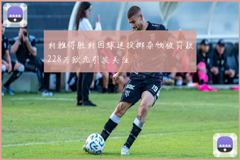 利雅得胜利因球迷投掷杂物被罚款228万欧元引发关注