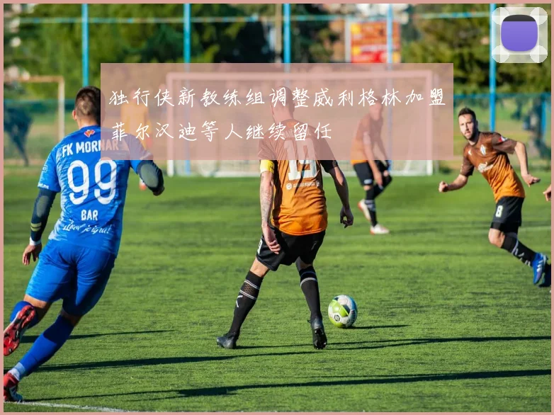 独行侠新教练组调整威利格林加盟菲尔汉迪等人继续留任