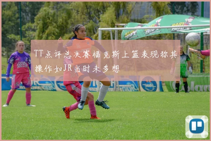 TT点评总决赛福克斯上篮表现称其操作如JR当时未多想