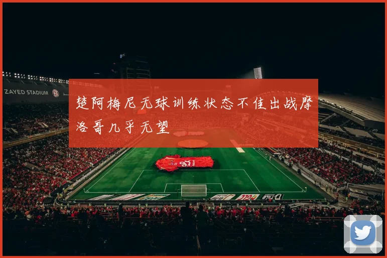 楚阿梅尼无球训练状态不佳出战摩洛哥几乎无望
