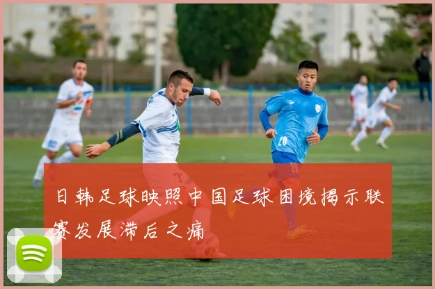 日韩足球映照中国足球困境揭示联赛发展滞后之痛