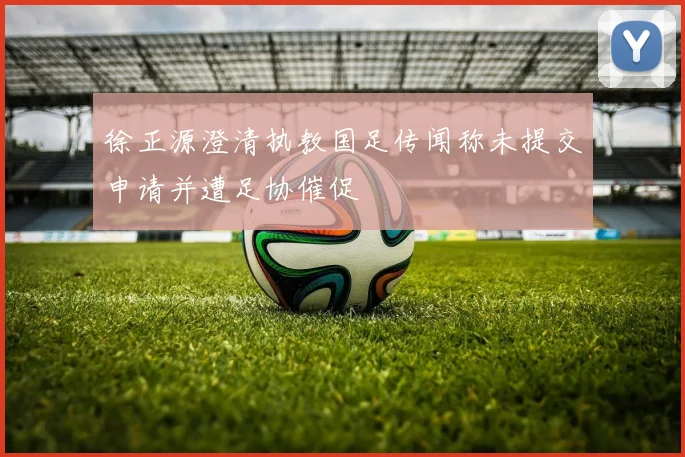 徐正源澄清执教国足传闻称未提交申请并遭足协催促