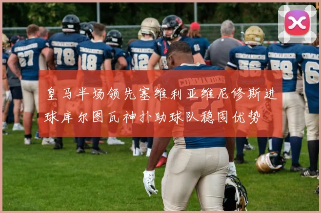 皇马半场领先塞维利亚维尼修斯进球库尔图瓦神扑助球队稳固优势