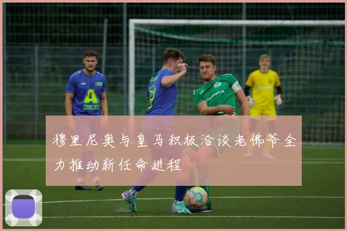 穆里尼奥与皇马积极洽谈老佛爷全力推动新任命进程