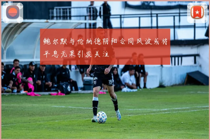鲍尔默与伦纳德阴阳合同风波或将平息无果引发关注