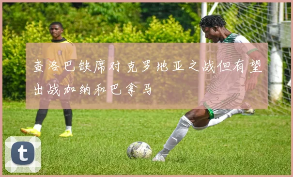 查洛巴缺席对克罗地亚之战但有望出战加纳和巴拿马