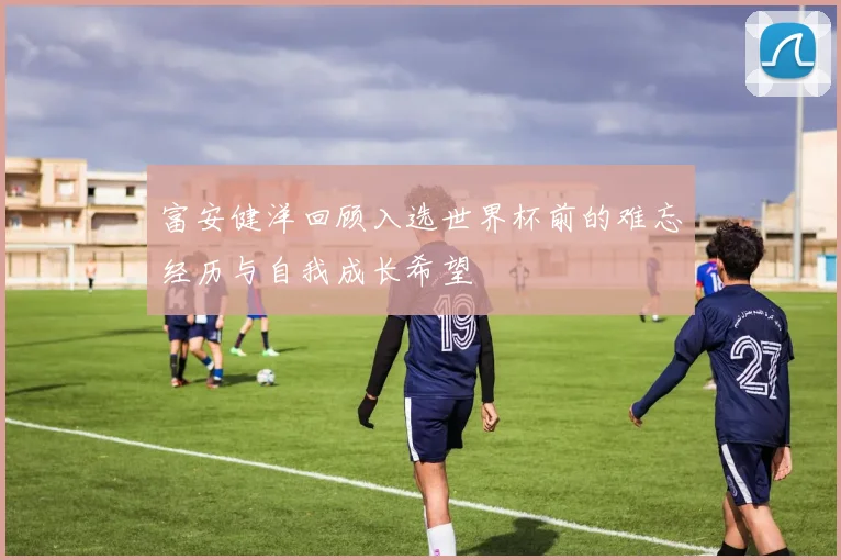 富安健洋回顾入选世界杯前的难忘经历与自我成长希望