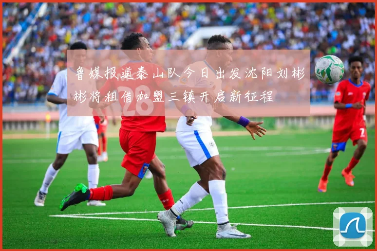 鲁媒报道泰山队今日出发沈阳刘彬彬将租借加盟三镇开启新征程