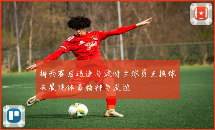 梅西赛后迅速与波特兰球员互换球衣展现体育精神与友谊