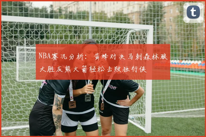 NBA赛况分析：黄蜂对决马刺森林狼大胜灰熊火箭轻松击败独行侠