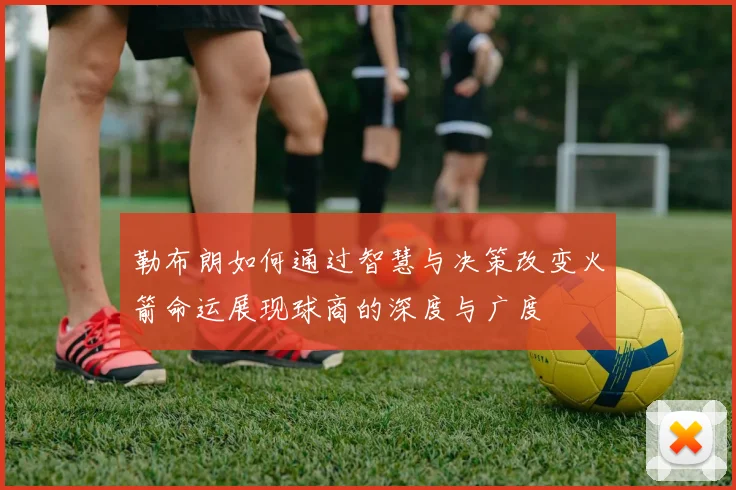 勒布朗如何通过智慧与决策改变火箭命运展现球商的深度与广度