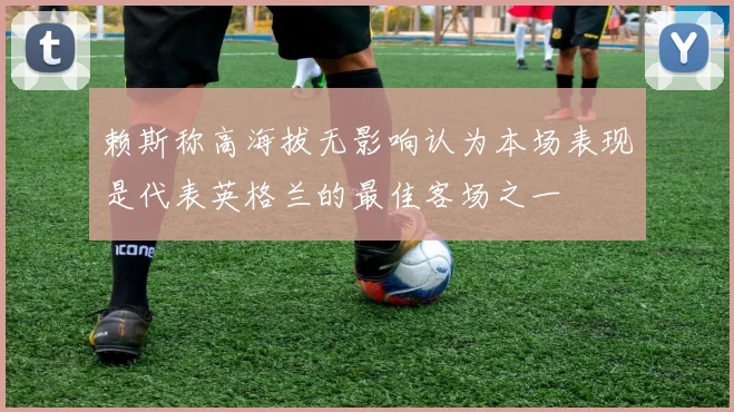 赖斯称高海拔无影响认为本场表现是代表英格兰的最佳客场之一