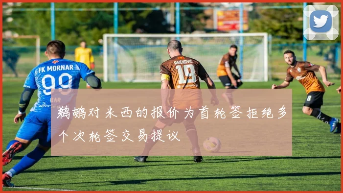鹈鹕对米西的报价为首轮签拒绝多个次轮签交易提议