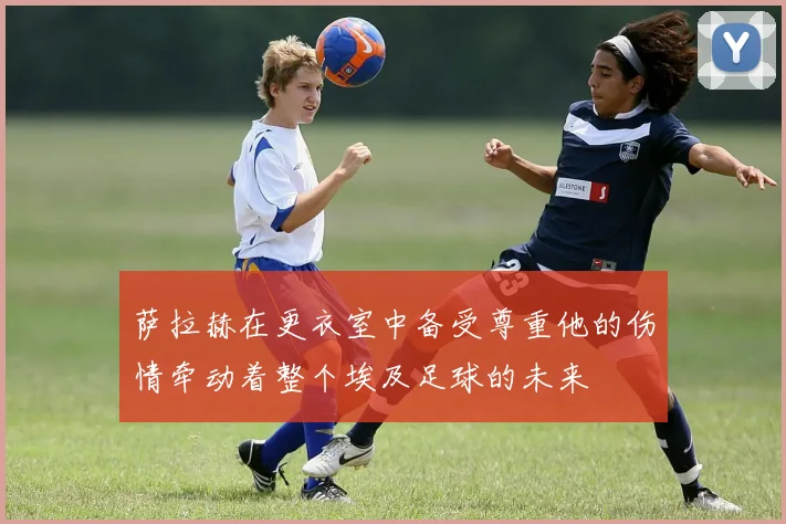 萨拉赫在更衣室中备受尊重他的伤情牵动着整个埃及足球的未来