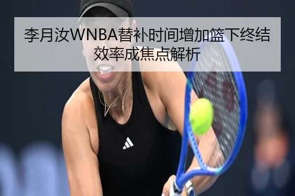 李月汝WNBA替补时间增加篮下终结效率成焦点解析 - leyu