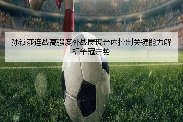 孙颖莎连战高强度外战展现台内控制关键能力解析争冠走势